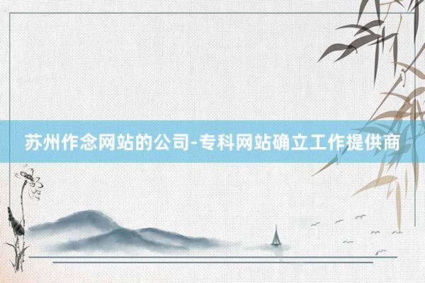 苏州作念网站的公司-专科网站确立工作提供商