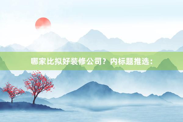 哪家比拟好装修公司？内标题推选：