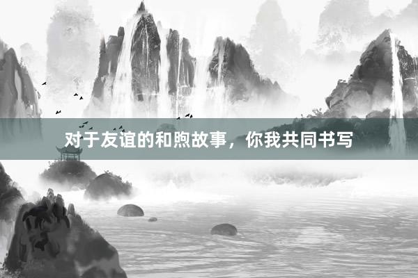 对于友谊的和煦故事，你我共同书写