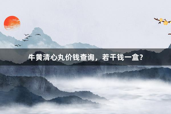 牛黄清心丸价钱查询，若干钱一盒？