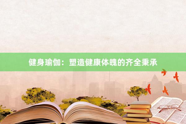 健身瑜伽：塑造健康体魄的齐全秉承